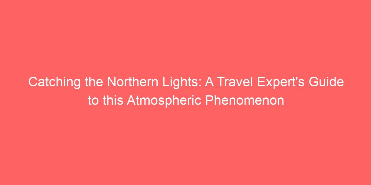 Catching the Northern Lights: A Travel Expert’s Guide to this Atmospheric Phenomenon