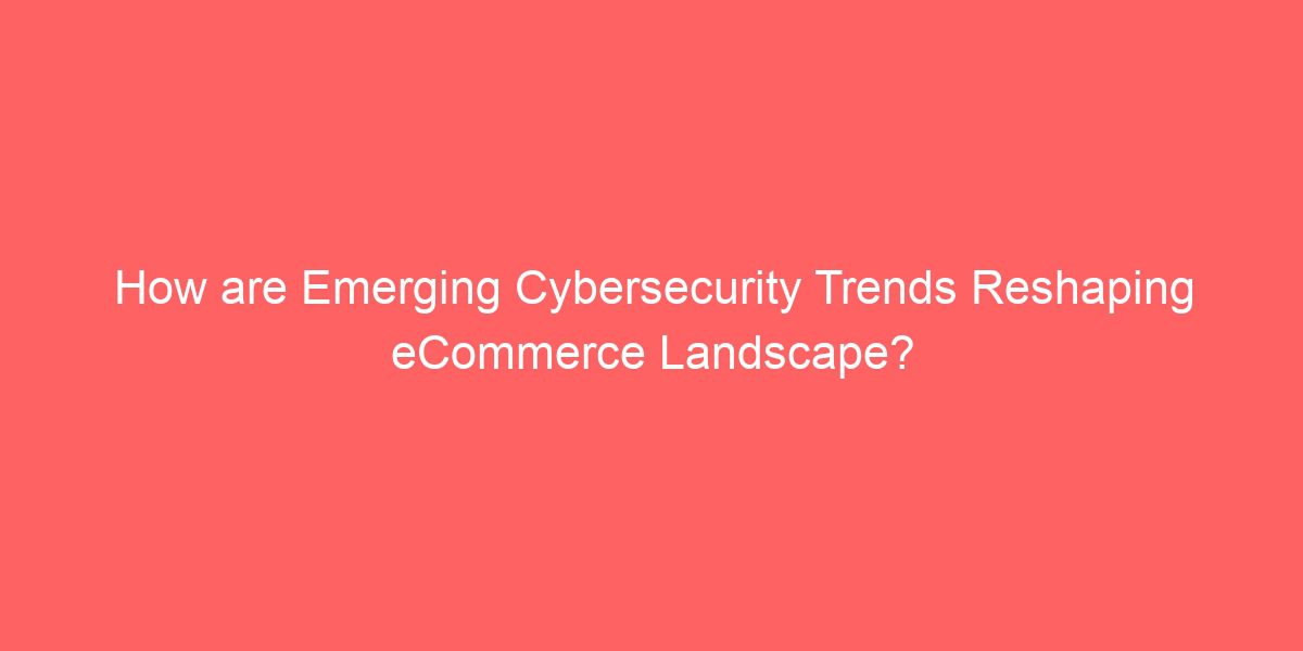 How are Emerging Cybersecurity Trends Reshaping eCommerce Landscape?